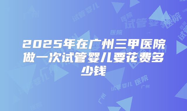 2025年在广州三甲医院做一次试管婴儿要花费多少钱