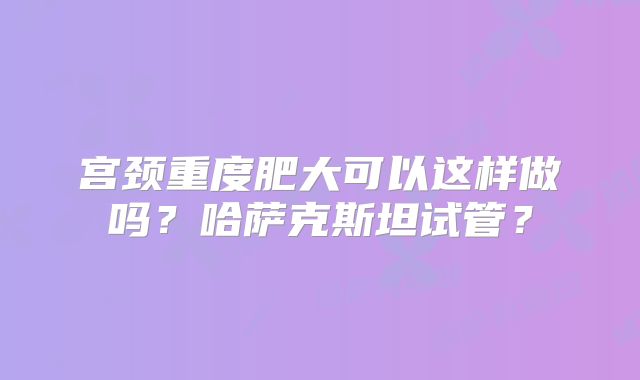 宫颈重度肥大可以这样做吗?哈萨克斯坦试管?