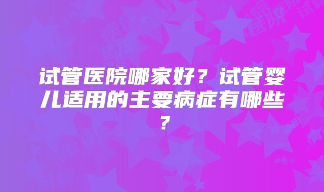 试管医院哪家好？试管婴儿适用的主要病症有哪些？