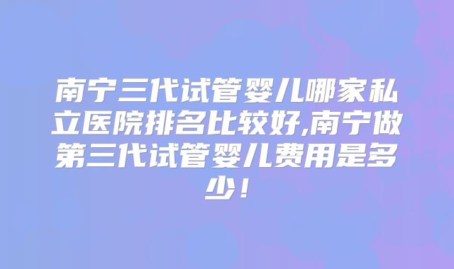 南宁三代试管婴儿哪家私立医院排名比较好,南宁做第三代试管婴儿费用是多少！