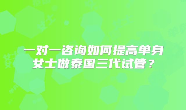 一对一咨询如何提高单身女士做泰国三代试管?
