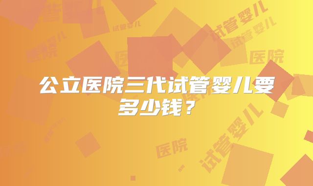 公立医院三代试管婴儿要多少钱?