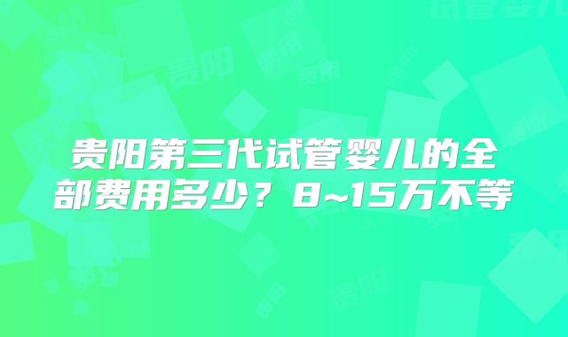 贵阳第三代试管婴儿的全部费用多少？8~15万不等