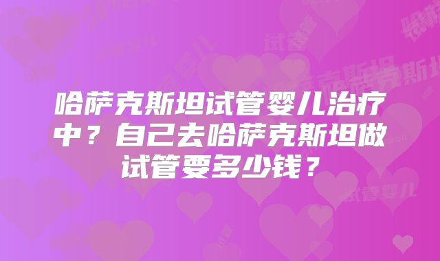 哈萨克斯坦试管婴儿治疗中？自己去哈萨克斯坦做试管要多少钱？