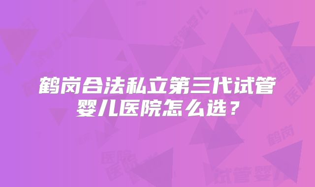 鹤岗合法私立第三代试管婴儿医院怎么选?