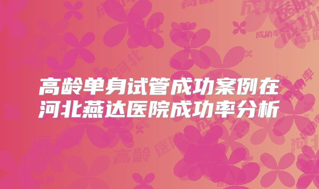 高龄单身试管成功案例在河北燕达医院成功率分析