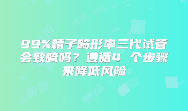 99%精子畸形率三代试管会致畸吗？遵循4 个步骤来降低风险