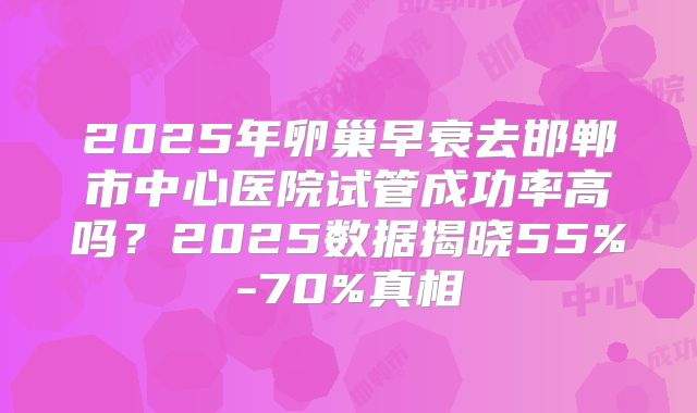 2025年卵巢早衰去邯郸市中心医院试管成功率高吗?2025数据揭晓55%-70%真相