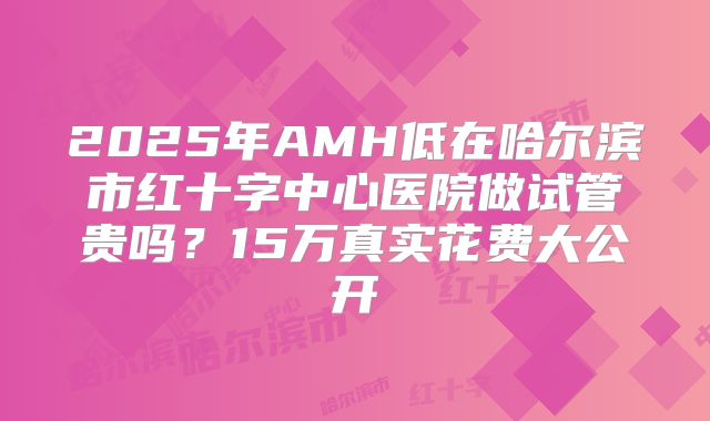 2025年AMH低在哈尔滨市红十字中心医院做试管贵吗?15万真实花费大公开