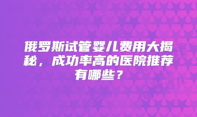 俄罗斯试管婴儿费用大揭秘，成功率高的医院推荐有哪些？