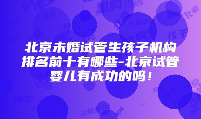 北京未婚试管生孩子机构排名前十有哪些-北京试管婴儿有成功的吗！