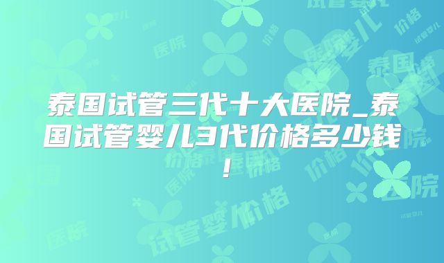 泰国试管三代十大医院_泰国试管婴儿3代价格多少钱！