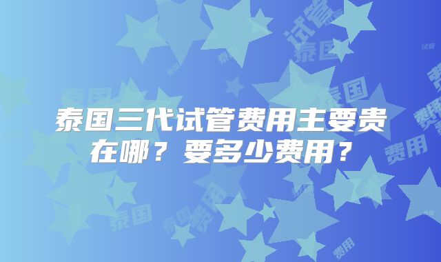 泰国三代试管费用主要贵在哪?要多少费用?