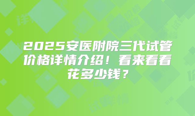 2025安医附院三代试管价格详情介绍!看来看看花多少钱?
