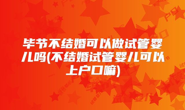 毕节不结婚可以做试管婴儿吗(不结婚试管婴儿可以上户口嘛)