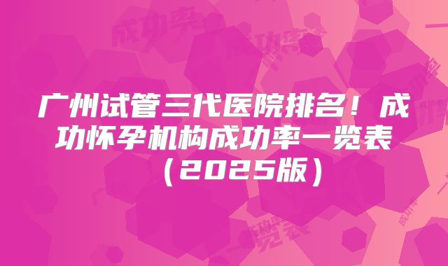 广州试管三代医院排名!成功怀孕机构成功率一览表(2025版)