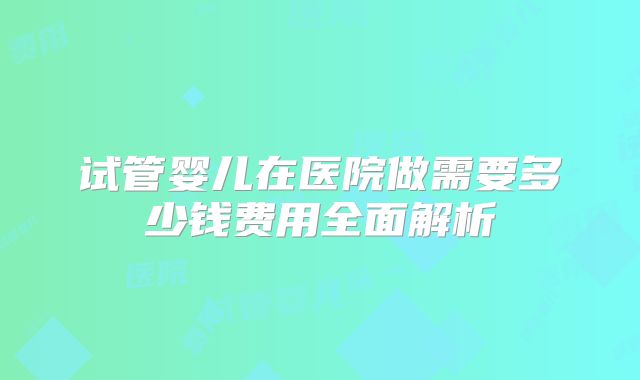 试管婴儿在医院做需要多少钱费用全面解析