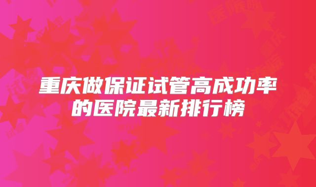 重庆做保证试管高成功率的医院最新排行榜