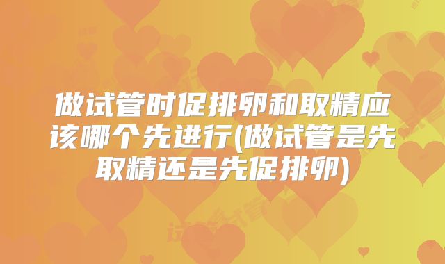 做试管时促排卵和取精应该哪个先进行(做试管是先取精还是先促排卵)