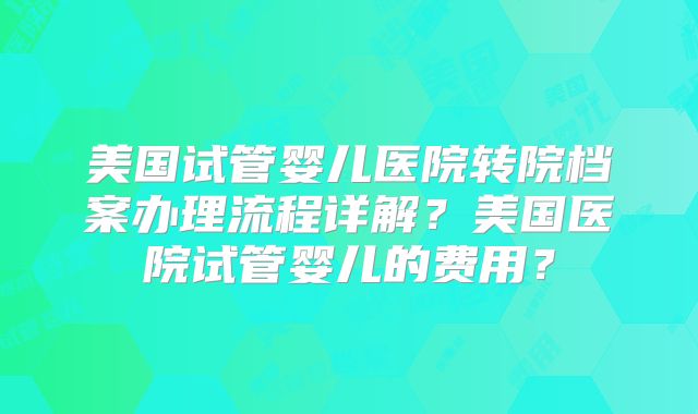 美国试管婴儿医院转院档案办理流程详解？美国医院试管婴儿的费用？