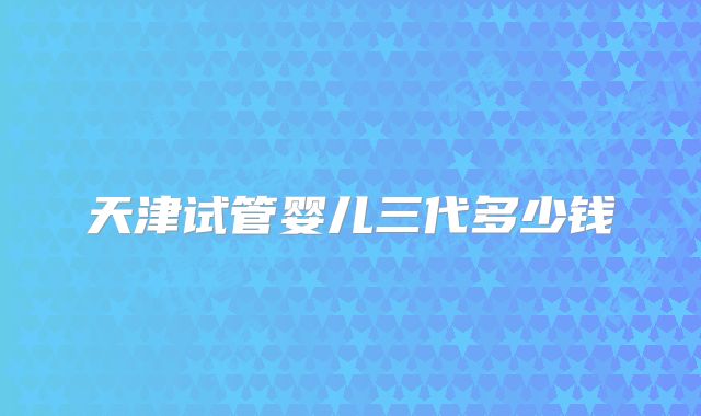 天津试管婴儿三代多少钱