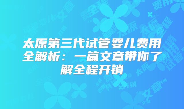 太原第三代试管婴儿费用全解析:一篇文章带你了解全程开销