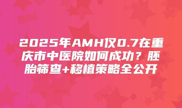 2025年AMH仅0.7在重庆市中医院如何成功？胚胎筛查+移植策略全公开