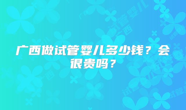 广西做试管婴儿多少钱?会很贵吗?