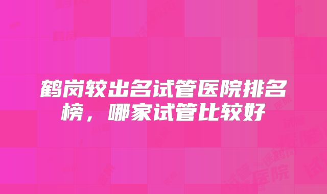 鹤岗较出名试管医院排名榜,哪家试管比较好