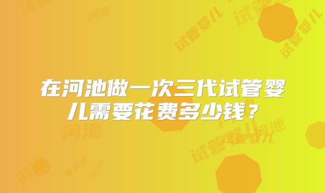 在河池做一次三代试管婴儿需要花费多少钱？