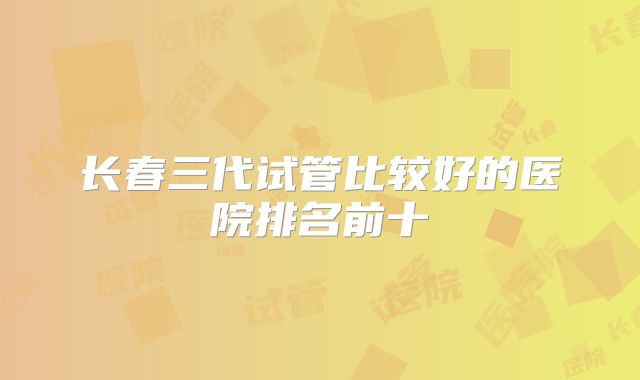 长春三代试管比较好的医院排名前十