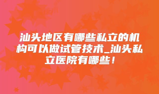 汕头地区有哪些私立的机构可以做试管技术_汕头私立医院有哪些!