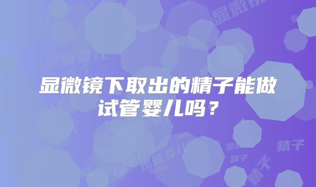 显微镜下取出的精子能做试管婴儿吗?