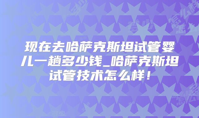 现在去哈萨克斯坦试管婴儿一趟多少钱_哈萨克斯坦试管技术怎么样！