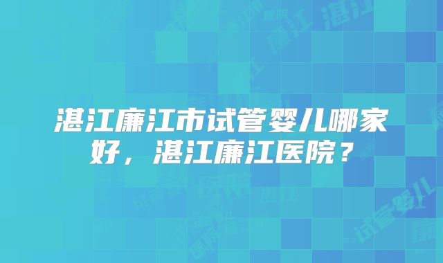 湛江廉江市试管婴儿哪家好，湛江廉江医院？
