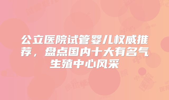 公立医院试管婴儿权威推荐，盘点国内十大有名气生殖中心风采