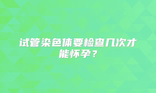 试管染色体要检查几次才能怀孕？