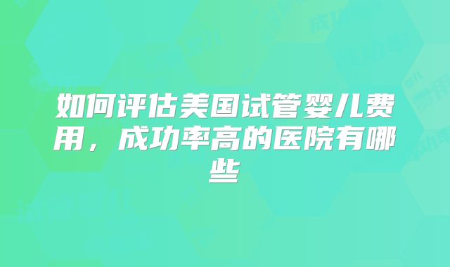 如何评估美国试管婴儿费用,成功率高的医院有哪些