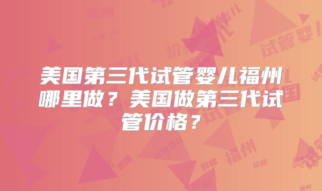美国第三代试管婴儿福州哪里做?美国做第三代试管价格?