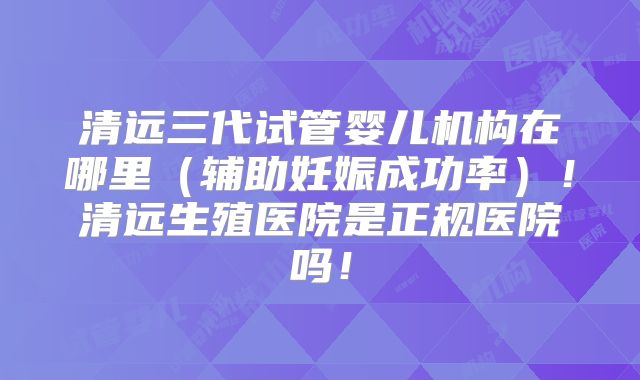 清远三代试管婴儿机构在哪里(辅助妊娠成功率)!清远生殖医院是正规医院吗!