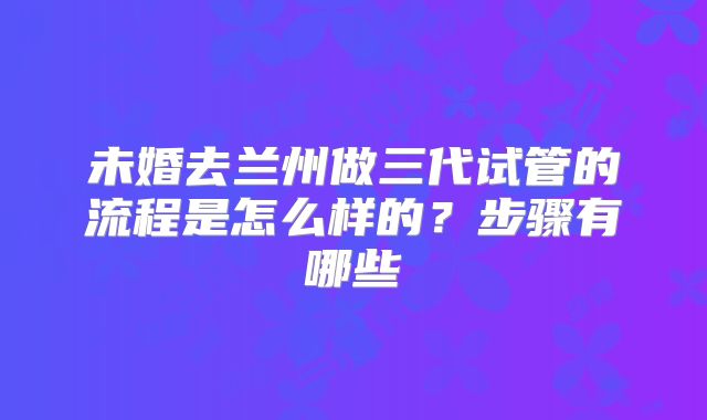 未婚去兰州做三代试管的流程是怎么样的？步骤有哪些
