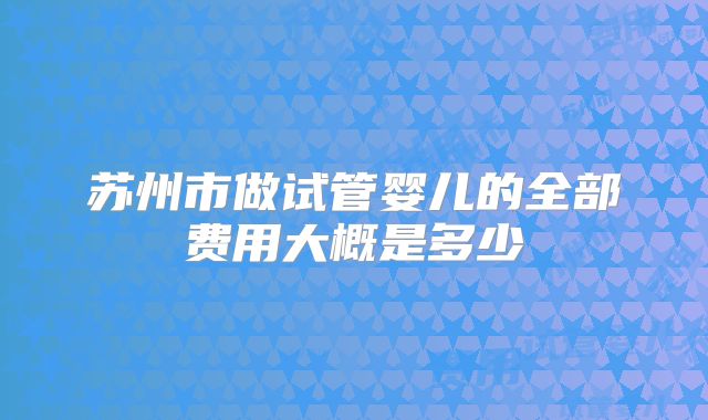 苏州市做试管婴儿的全部费用大概是多少