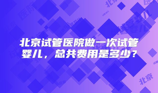 北京试管医院做一次试管婴儿，总共费用是多少？