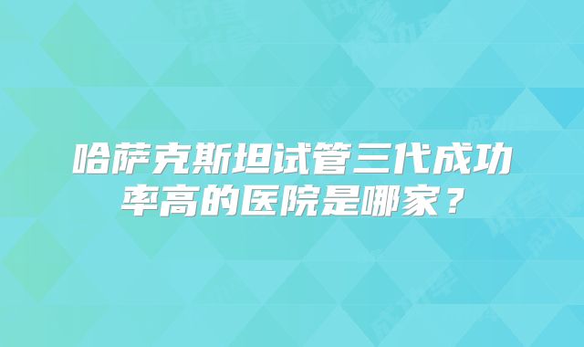 哈萨克斯坦试管三代成功率高的医院是哪家?