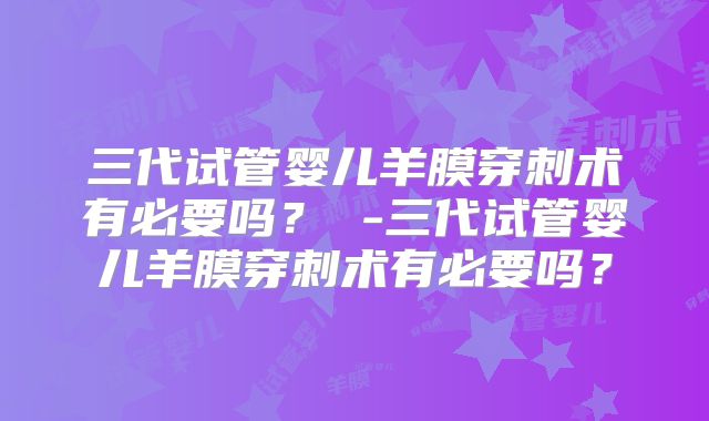 三代试管婴儿羊膜穿刺术有必要吗? -三代试管婴儿羊膜穿刺术有必要吗?