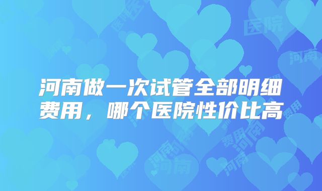 河南做一次试管全部明细费用，哪个医院性价比高