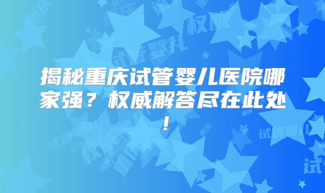 揭秘重庆试管婴儿医院哪家强?权威解答尽在此处!
