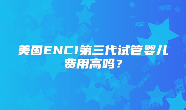 美国ENCI第三代试管婴儿费用高吗？