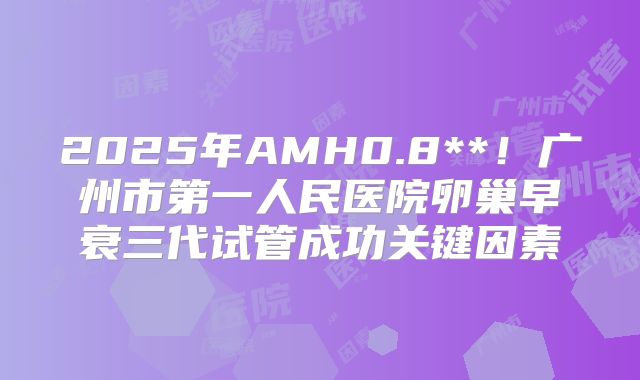 2025年AMH0.8**！广州市第一人民医院卵巢早衰三代试管成功关键因素