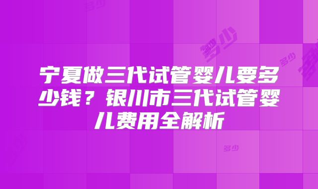 宁夏做三代试管婴儿要多少钱?银川市三代试管婴儿费用全解析